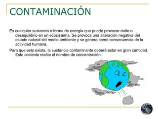 CONTAMINACIÓN Es cualquier sustancia o forma de energía que puede provocar daño o desequilibrio en un ecosistema. Se provoca una alteración negativa del estado natural del medio ambiente y se genera como consecuencia de la actividad humana. Para que esto exista, la sustancia contaminante deberá estar en gran cantidad. Esto cociente recibe el nombre de concentración. 