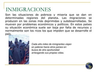 INMIGRACIONES Son las situaciones de pobreza y miseria que se dan en determinadas regiones del planeta. Las migraciones se producen en las zonas más deprimidas y subdesarrolladas. Se mueven por problemas económicos y políticos. En estos países su situación económica suele ser baja por falta de recursos y normalmente son los ricos los que impiden que se desarrolle el país.  Cada año miles de inmigrantes viajan en pateras hacia otros países en busca de otra oportunidad arriesgando sus propias vidas. 