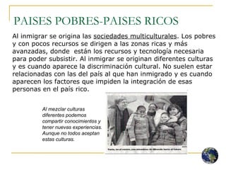 PAISES POBRES-PAISES RICOS Al inmigrar se origina las  sociedades multiculturales . Los pobres y con pocos recursos se dirigen a las zonas ricas y más avanzadas, donde  están los recursos y tecnología necesaria para poder subsistir. Al inmigrar se originan diferentes culturas y es cuando aparece la discriminación cultural. No suelen estar relacionadas con las del país al que han inmigrado y es cuando aparecen los factores que impiden la integración de esas personas en el país rico. Al mezclar culturas diferentes podemos compartir conocimientos y tener nuevas experiencias. Aunque no todos aceptan estas culturas. 
