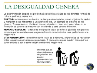 LA DESIGUALDAD GENERA La discriminación origina los problemas siguientes a causa de las distintas formas de cultura, política y creencias: GUETOS:  se forman en los barrios de las grandes ciudades,con el objetivo de excluir y marginar a sus habitantes o una parte de ella. Un ejemplo es el barrio de los gitanos. Todos están en el mismo barrio viviendo en casas muy parecidos con la intención de que no se mezclen con los demás y para que no molesten.  FRACASO ESCOLAR:   la falta de integración social de niños y jóvenes inmigrantes provoca que en un futuro no tengan suficiente conocimientos para poder tener una mejor vida. DISCRIMINACIÓN:  la discriminación racial es el racismo. Impide que se relacionen entre los nativos por miedo a su rechazo. A causa de esto no pueden conseguir un buen empleo y por lo tanto llegar a tener una mejor vida. Mientras que los ricos malgastan y despilfarran, los pobres aprovechan todo lo que pueden. 