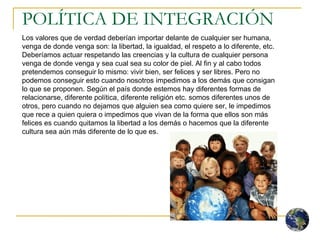 POLÍTICA DE INTEGRACIÓN Los valores que de verdad deberían importar delante de cualquier ser humana, venga de donde venga son: la libertad, la igualdad, el respeto a lo diferente, etc. Deberíamos actuar respetando las creencias y la cultura de cualquier persona venga de donde venga y sea cual sea su color de piel. Al fin y al cabo todos pretendemos conseguir lo mismo: vivir bien, ser felices y ser libres. Pero no podemos conseguir esto cuando nosotros impedimos a los demás que consigan lo que se proponen. Según el país donde estemos hay diferentes formas de relacionarse, diferente política, diferente religión etc. somos diferentes unos de otros, pero cuando no dejamos que alguien sea como quiere ser, le impedimos que rece a quien quiera o impedimos que vivan de la forma que ellos son más felices es cuando quitamos la libertad a los demás o hacemos que la diferente cultura sea aún más diferente de lo que es.  