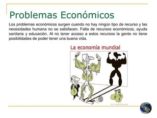 Problemas Económicos Los problemas económicos surgen cuando no hay ningún tipo de recurso y las necesidades humana no se satisfacen. Falta de recursos económicos, ayuda sanitaria y educación. Al no tener acceso a estos recursos la gente no tiene posibilidades de poder tener una buena vida. 