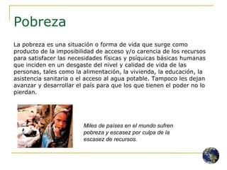 Pobreza La pobreza es una situación o forma de vida que surge como producto de la imposibilidad de acceso y/o carencia de los recursos para satisfacer las necesidades físicas y psíquicas básicas humanas que inciden en un desgaste del nivel y calidad de vida de las personas, tales como la alimentación, la vivienda, la educación, la asistencia sanitaria o el acceso al agua potable. Tampoco les dejan avanzar y desarrollar el país para que los que tienen el poder no lo pierdan. Miles de países en el mundo sufren pobreza y escasez por culpa de la escasez de recursos. 