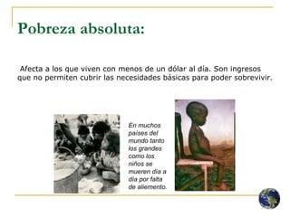 Pobreza absoluta:   Afecta a los que viven con menos de un dólar al día. Son ingresos que no permiten cubrir las necesidades básicas para poder sobrevivir.  En muchos países del mundo tanto los grandes como los niños se mueren día a día por falta de aliemento. 