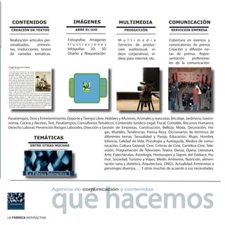 CONTENIDOS                              IMÁGENES                     MULTIMEDIA                      COMUNICACIÓN
  CREACIÓN DE TEXTOS                       ABRE EL OJO                     PRODUCCIÓN                    SERVICIOS EMPRESA


 Realización artículos per-           Fotografías /Imágenes            M u l t i m e d i a             Cobertura en eventos y
 sonalizados,     entrevis-           I l u s t r a c i o n e s        Servicios de produc-            convocatorias de prensa
 tas, traducciones, textos            Infografías    2D,    3D         ción audiovisual; vi-           Creación y difusión no-
 de variadas temáticas.               Diseño y Maquetación.            deos corporativos, vi-          tas de prensa.. Repre-
                                                                       deos para internet, etc..       sentación    profesiona-
                                                                                                       les de la comunicación.




Pasatiempos, Ocio y Entretenimiento, Deporte y Tiempo Libre, Hobbies y Aficiones, Animales y mascotas, Bricolaje, Jardinería, Gastro-
nomía, Cocina y Recetas, Test, Pasatiempos, Consultorios Temáticos, Contenido Jurídico-Legal, Fiscal, Contable, Recursos Humanos,
Derecho Laboral, Prevención Riesgos Laborales, Dirección y Gestión de Empresas, Construcción, Belleza, Moda, Decoración, Ho-
                                                            gar, Muebles, Tendencias, Prensa Rosa, Diccionarios de términos de
               TEMÁTICAS                                    diferentes temas, Sexualidad y Pareja, Educación, Mujer, Hombre,
                                                            Infancia, Calidad de Vida, Psicología y Autoayuda, Medios de comu-
             ENTRE OTRAS MUCHAS                             nicación, Cultura General, Cine, Críticas de Cine, Cartelera Cine, Tele-
                                                            visión, Programación de Televisión, Teatro, Danza, Ópera, Literatura,
                                                            Arte, Espectáculos, Astrología, Horóscopos y Signos del Zodiaco, Hu-
                                                            mor, Sociedad, Turismo y Viajes, Medio Ambiente, Nutrición, alimen-
                                                            tación sana y dietética, Arquitectura, ONGS, Actualidad, Entrevistas a
                                                            personajes diversos, … Y otras muchas de acuerdo a sus necesidades.
           La Fábrica Interactiva




                              qué hacemos
                              Agencia de comunicación y contenidos




LA FÁBRICA INTERACTIVA
 