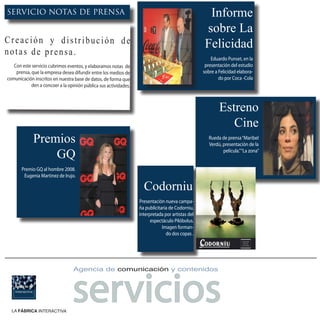 SERVICIO NOTAS DE PRENSA                                                                            Informe
                                                                                                   sobre La
Creación y distribución de                                                                         Felicidad
notas de prensa.
                                                                                                      Eduardo Punset, en la
   Con este servicio cubrimos eventos, y elaboramos notas de                                       presentación del estudio
    prensa, que la empresa desea difundir entre los medios de                                     sobre a Felicidad elabora-
comunicación inscritos en nuestra base de datos, de forma que                                             do por Coca -Cola
            den a concoer a la opinión pública sus actividades.



                                                                                                          Estreno
                                                                                                             Cine
             Premios                                                                                 Rueda de prensa “Maribel
                                                                                                     Verdú, presentación de la

                 GQ                                                                                         película.” “La zona”


       Premio GQ al hombre 2008.
        Eugenia Martinez de Irujo.

                                                                    Codorniu
                                                                  Presentación nueva campa-
                                                                  ña publicitaria de Codorniu,
                                                                  interpretada por artistas del
                                                                        espectáculo Pilóbolus.
                                                                              Imagen forman-
                                                                                do dos copas .




                                 servicios
                                 Agencia de comunicación y contenidos




  LA FÁBRICA INTERACTIVA
 