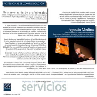 PROFESIONALES COMUNICACIÓN


  Representación de profesionales                                                                             La industria de la publicidad lo considera una de sus vacas
 de alto prestigio y reconocimiento, expertos en el área de la comunicación.                             sagradas: lleva toda su vida en el mundo de la publicidad, des-
Con experiencia amplia y disponibilidad para impartir cursos, ofrecer confe-                             tacando su labor como Creativo en McCann-Erickson y LIntas,
                                         rencias, charlas, evento, libros, etc...                         Director Creativo en Norman, Craig & Kummel, Vicepresidente
                                                                                                             Internacional en Foote, Cone & Belding y como Fundador y
                                                                                                                              Presidente deLa Banda de Agustín Medina.

     Su amplia experiencia y reconocimiento le ha permitido participar como
  Miembro del Jurado en numerosos festivales internacionales de Publicidad,
  como el Festival de Cannes, el 4 Awards de Hong Kong, el Achap de Chile o
  el Festival de Comunicación de Bien Público de la Habana. También ha sido
                                                                                                                          Agustín Medina
                                                                                                                  Asesor estratégico en marketing y comunicación.
  Presidente del Jurado en festivales como El Sol de San Sebastián, el FIAP de
                                                                                              Para contratar charlas,cursos, seminarios, conferencias, mesas redon-
                            Buenos Aires y el NOVA de Colombia, entre otros.
                                                                                                das, etc. contacte a través del email: info@lafabricainteractiva.com
   Agustín Medina es en la actualidad Presidente de Pub Editorial, editora de
    la revista Brandlife, Presidente de la Fundación DeArte Contemporáneo, y
     Asesor Estratégico en Comunicación y Marketing. También ha sido Presi-
     dente de la Asociación Española de Agencias de Publicidad (AEAP). Entre
  2002 y 2004 fue miembro del Patronato de la Fundación de Ayuda contra la
        Drogadicción (FAD), que preside Su Majestad la Reina Sofía en España.

    En el ámbito docente es Profesor en el Master de Directores de Comuni-
     cación de CESMA, Asesor del Área de Comunicación de EAE (Escuela de
  Administración de Empresas) y Profesor del Master de Imagen, Publicidad e
                        Identidad Corporativa de esta Escuela de Negocios.

   Fue Presidente y fundador de la Asociación de Directores Creativos (ADC).
  Ha recibido numerosos premios. Y es autor de campañas tan emblemáticas
  como la del Hombre de la Tónica Schweppes (Aprenda a amar la tónica), las
                                         de Café Monky con Carmen Maura (Tacita a tacita), o las privatizaciones de Telefónica y Tabacalera entre otras muchas.

        Ha escrito seis libros: “Notas al margen. Reflexiones de un Publicitario.” (1995), “La Publicidad” (2001), “Apuntes para un cambio de siglo publicitario” (2004),
   “Historia de mi Banda” (2005), “Cómo llegar al éxito de fracaso en fracaso” (2006) e “Ideas para tener Ideas” (2007), y pronunciado numerosas conferencias inter-
                                                                                                                                                      nacionalmente..




                                    servicios
                                     Agencia de comunicación y contenidos




   LA FÁBRICA INTERACTIVA
 