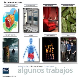 ÁREA DE MUESTRAS
     PASATIEMPOS                INTERIORISMO        DECORACIÓN        ALIMENTACIÓN




                                                     CONTENIDOS
                                                   PERSONALIZADOS
                                                  A LAS NECESIDADES
                                                    DE CADA CIENTE



   MEDIOAMBIENTE                   SALUD            ESPECTÁCULOS          CINE




                         algunos trabajos
                         Agencia de comunicación y contenidos




LA FÁBRICA INTERACTIVA
 