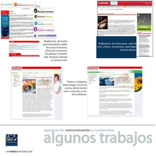 Realización de textos
                         para newsletters sobre                        Realización de textos para web de
                            Recursos Humanos,                         cine; críticas , entrevistas, reportajes,
                            Dirección Empresas,                                               noticias diarias.
                           Fiscalidad, Contabili-
                          dad, Asesoría Laboral,
                                 y Construcción.




                                                Textos e imágenes
                                            sobre hogar, trucos de
                                              cocina, alimentación
                                             sana, nutrición, y me-
                                                     dio ambiente.




                         algunos trabajos
                         Agencia de comunicación y contenidos




LA FÁBRICA INTERACTIVA
 