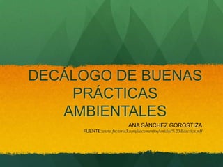 DECÁLOGO DE BUENAS
    PRÁCTICAS
   AMBIENTALES
                          ANA SÁNCHEZ GOROSTIZA
     FUENTE:www.factoria3.com/documentos/unidad%20didactica.pdf
 