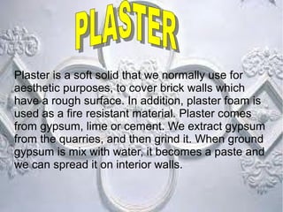 Plaster is a soft solid that we normally use for
aesthetic purposes, to cover brick walls which
have a rough surface. In addition, plaster foam is
used as a fire resistant material. Plaster comes
from gypsum, lime or cement. We extract gypsum
from the quarries, and then grind it. When ground
gypsum is mix with water, it becomes a paste and
we can spread it on interior walls.
 