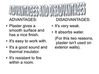 ADVANTAGES:
● Plaster gives a
smooth surface and
has a nice finish.
● It's easy to work with.
● It's a good sound and
thermal insulator.
● It's resistant to fire
within a room.
DISADVANTAGES:
● It's very weak.
● It absorbs water.
(For this two reasons,
plaster isn't used on
exterior walls).
 