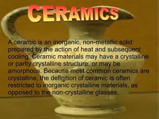 A ceramic is an inorganic, non-metallic solid
prepared by the action of heat and subsequent
cooling. Ceramic materials may have a crystalline
or partly crystalline structure, or may be
amorphous. Because most common ceramics are
crystalline, the definition of ceramic is often
restricted to inorganic crystalline materials, as
opposed to the non-crystalline glasses.
 