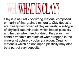 Clay is a naturally occurring material composed
primarily of fine-grained minerals. Clay deposits
are mostly composed of clay minerals, a subtype
of phyllosilicate minerals, which impart plasticity
and harden when fired or dried; they also may
contain variable amounts of water trapped in the
mineral structure by polar attraction. Organic
materials which do not impart plasticity may also
be a part of clay deposits.
 
