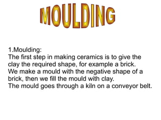 1.Moulding:
The first step in making ceramics is to give the
clay the required shape, for example a brick.
We make a mould with the negative shape of a
brick, then we fill the mould with clay.
The mould goes through a kiln on a conveyor belt.
 