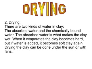 2. Drying:
There are two kinds of water in clay:
The absorbed water and the chemically bound
water. The absorbed water is what makes the clay
wet. When it evaporates the clay becomes hard,
but if water is added, it becomes soft clay again.
Drying the clay can be done under the sun or with
fans.
 
