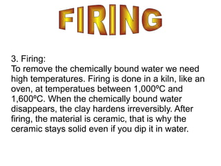 3. Firing:
To remove the chemically bound water we need
high temperatures. Firing is done in a kiln, like an
oven, at temperatues between 1,000ºC and
1,600ºC. When the chemically bound water
disappears, the clay hardens irreversibly. After
firing, the material is ceramic, that is why the
ceramic stays solid even if you dip it in water.
 