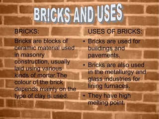 BRICKS:
Bricks are blocks of
ceramic material used
in masonry
construction, usually
laid using various
kinds of mortar.The
colour of the brick
depends mainly on the
type of clay is used.
USES OF BRICKS:
● Bricks are used for
buildings and
pavements.
● Bricks are also used
in the metallurgy and
glass industries for
lining furnaces.
● They have high
melting point.
 