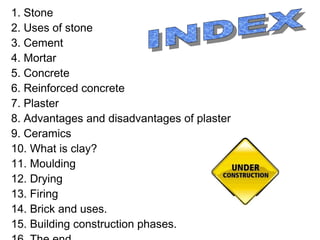 1. Stone
2. Uses of stone
3. Cement
4. Mortar
5. Concrete
6. Reinforced concrete
7. Plaster
8. Advantages and disadvantages of plaster
9. Ceramics
10. What is clay?
11. Moulding
12. Drying
13. Firing
14. Brick and uses.
15. Building construction phases.
 