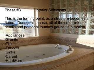 Phase #3 “Interior Selections”
This is the turning point, as a structure becomes a
home. During this phase, all of the small interior
details and personal touches get set into motion.
·Appliances
·Granite
·Tile
·Faucets
·Sinks
·Carpet
·Hardware
 