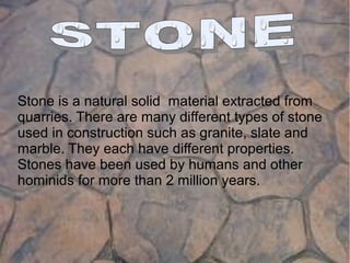 Stone is a natural solid material extracted from
quarries. There are many different types of stone
used in construction such as granite, slate and
marble. They each have different properties.
Stones have been used by humans and other
hominids for more than 2 million years.
 