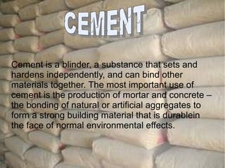 Cement is a blinder, a substance that sets and
hardens independently, and can bind other
materials together. The most important use of
cement is the production of mortar and concrete –
the bonding of natural or artificial aggregates to
form a strong building material that is durablein
the face of normal environmental effects.
 