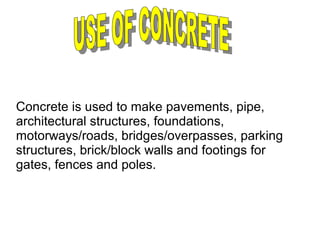 Concrete is used to make pavements, pipe,
architectural structures, foundations,
motorways/roads, bridges/overpasses, parking
structures, brick/block walls and footings for
gates, fences and poles.
 