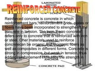 Reinforced concrete is concrete in which
reinforcement bars, reinforcement grids, plates or
fibers have been incorporated to strengthend the
concrete in tension. The term 'Ferro concrete'
refers only to concrete that is reinforced with iron
or steel. Oher materials used to reinforce
concretecan be organic and inorganic fibers as
well as composites in different forms. Concrete is
strong in compression, but weak in tension, thus
adding reinforcement increases the strength in
tension.
 