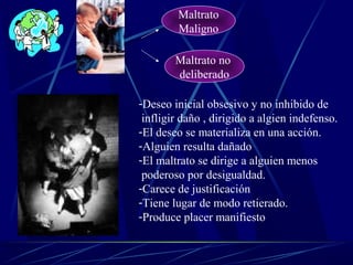 Maltrato
Maligno
Maltrato no
deliberado
-Deseo inicial obsesivo y no inhibido de
infligir daño , dirigido a algien indefenso.
-El deseo se materializa en una acción.
-Alguien resulta dañado
-El maltrato se dirige a alguien menos
poderoso por desigualdad.
-Carece de justificación
-Tiene lugar de modo retierado.
-Produce placer manifiesto
 
