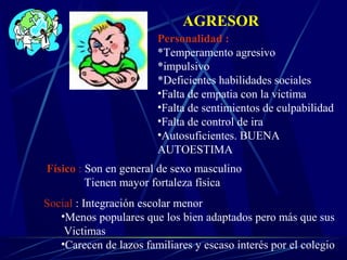 AGRESOR
Personalidad :
*Temperamento agresivo
*impulsivo
*Deficientes habilidades sociales
•Falta de empatia con la victima
•Falta de sentimientos de culpabilidad
•Falta de control de ira
•Autosuficientes. BUENA
AUTOESTIMA
Físico : Son en general de sexo masculino
Tienen mayor fortaleza física
Social : Integración escolar menor
•Menos populares que los bien adaptados pero más que sus
Victimas
•Carecen de lazos familiares y escaso interés por el colegio
 