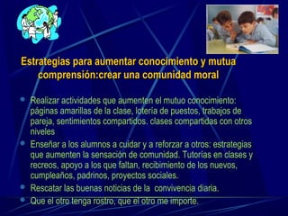 Estrategias para aumentar conocimiento y mutuaEstrategias para aumentar conocimiento y mutua
comprensión:crear una comunidad moralcomprensión:crear una comunidad moral
 Realizar actividades que aumenten el mutuo conocimiento:
páginas amarillas de la clase, lotería de puestos, trabajos de
pareja, sentimientos compartidos. clases compartidas con otros
niveles
 Enseñar a los alumnos a cuidar y a reforzar a otros: estrategias
que aumenten la sensación de comunidad. Tutorías en clases y
recreos, apoyo a los que faltan, recibimiento de los nuevos,
cumpleaños, padrinos, proyectos sociales.
 Rescatar las buenas noticias de la convivencia diaria.
 Que el otro tenga rostro, que el otro me importe.
 
