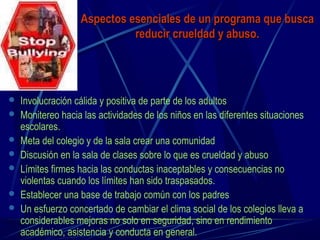 Aspectos esenciales de un programa que buscaAspectos esenciales de un programa que busca
reducir crueldad y abuso.reducir crueldad y abuso.
 Involucración cálida y positiva de parte de los adultos
 Monitereo hacia las actividades de los niños en las diferentes situaciones
escolares.
 Meta del colegio y de la sala crear una comunidad
 Discusión en la sala de clases sobre lo que es crueldad y abuso
 Límites firmes hacia las conductas inaceptables y consecuencias no
violentas cuando los límites han sido traspasados.
 Establecer una base de trabajo común con los padres
 Un esfuerzo concertado de cambiar el clima social de los colegios lleva a
considerables mejoras no solo en seguridad, sino en rendimiento
académico, asistencia y conducta en general.
 