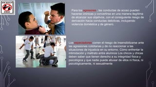 Para los agresores , las conductas de acoso pueden
hacerse crónicas y convertirse en una manera ilegítima
de alcanzar sus objetivos, con el consiguiente riesgo de
derivación hacia conductas delictivas, incluyendo
violencia doméstica y de género.

Los espectadores corren el riesgo de insensibilizarse ante
las agresiones cotidianas y de no reaccionar a las
situaciones de injusticia en su entorno. Cómo enfrentar la
intimidación y maltrato entre alumnos Los chicos y chicas
deben saber que tienen derecho a su integridad física y
psicológica y que nadie puede abusar de ellos ni física, ni
psicológicamente, ni sexualmente

 