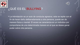 ¿QUÉ ES EL BULLYING?
• La intimidación es un acto de conducta agresiva, esta se repite con el
fin de hacer daño deliberadamente a otra persona, puede ser de
manera física o mental. El acoso se caracteriza en un individuo por
comportarse de una determinada manera en el que se desea ganar
poder sobre otra persona.

 
