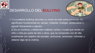 DESARROLLO DEL BULLYING
• 1) La palabra bullying describe un modo de trato entre personas. Su
significado fundamental es: acosar, molestar, hostigar, obstaculizar o
agredir físicamente a alguien.
2) Es un continuo y deliberado maltrato verbal y modal que recibe un
niño o niña por parte de otro u otros, que se comportan con él/ ella
cruelmente con objetivo de someter, arrinconar, amenazar, intimidar u
obtener algo de la víctima.

 