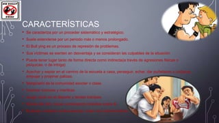 CARACTERÍSTICAS
•
•
•
•
•

Se caracteriza por un proceder sistemático y estratégico.
Suele extenderse por un periodo más o menos prolongado.

El Bull ying es un proceso de represión de problemas.
Sus víctimas se sienten en desventaja y se consideran las culpables de la situación
Puede tener lugar tanto de forma directa como indirecta(a través de agresiones físicas o
psíquicas, o de intriga)

• Acechar y espiar en el camino de la escuela a casa, perseguir, echar, dar puñetazos o codazos,
empujar y propinar palizas.

•
•
•
•
•

Marginarlo de la comunidad escolar o clase.
Inventar rumores y mentiras.
Juego sucio en el deporte y tender trampas.
Reírse del otro, hacer comentarios hirientes sobre él.
Burlarse, mofarse continuamente, tratar con sobrenombres.

 