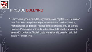 TIPOS DE BULLYING
• Físico: empujones, patadas, agresiones con objetos, etc. Se da con
más frecuencia en primaria que en secundaria. Verbal: insultos,
menosprecios en público, resaltar defectos físicos, etc. Es el más
habitual. Psicológico: minan la autoestima del individuo y fomentan su
sensación de temor. Social: pretende aislar al joven del resto del
grupo y compañeros.

 