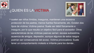 ¿QUIEN ES LA VICTIMA?
• suelen ser niños tímidos, inseguros, mantienen una excesiva
protección de los padres, menos fuertes físicamente, etc. Existen dos
tipos de víctima: Victima pasiva: Suele ser débil físicamente e
insegura, por lo que resulta un objetivo fácil para el acosador. Otras
características de las víctimas pasivas serían: escasa autoestima,
ausencia de amigos, depresión, aunque algunos de estos rasgos
podrían ser consecuencia del acoso. Victima provocadora: Suele
tener un comportamiento molesto e irritante para los demás .

 