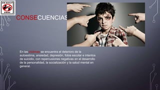 CONSECUENCIAS

En las víctimas se encuentra el deterioro de la
autoestima, ansiedad, depresión, fobia escolar e intentos
de suicidio, con repercusiones negativas en el desarrollo
de la personalidad, la socialización y la salud mental en
general.

 