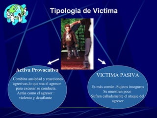 VICTIMA PASIVA
Es más común .Sujetos inseguros
Se muestran poco
Sufren calladamente el ataque del
agresor
Activa Provocativa
Combina ansiedad y reacciones
agresivas,lo que usa el agresor
para excusar su conducta.
Actúa como el agresor :
violento y desafiante
Tipologia de Victima
 