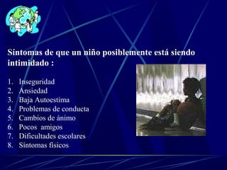 Síntomas de que un niño posiblemente está siendo
intimidado :
1. Inseguridad
2. Ansiedad
3. Baja Autoestima
4. Problemas de conducta
5. Cambios de ánimo
6. Pocos amigos
7. Dificultades escolares
8. Síntomas físicos
 