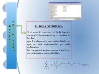 BURBUJA OPTIMIZADA
Si al cambio anterior (el de la burbuja
mejorada) le sumamos otro cambio, el
hecho
que los elementos que están detrás del
que se esta comparando, ya están
ordenados,
las comparaciones serian aun menos y el
método seria aun mas efectivo.
 