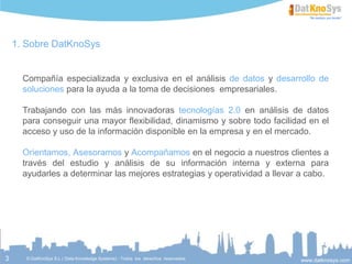 3
DatKnoSys y el análisis de datos
Expertos en dar la visión global que un negocio necesita para mejorar su
toma de decisiones. Incorporando a los datos de su empresa datos
externos del mercado.
MI COMPAÑÍA
MIS DATOS
VENTAS, Nº CLIENTES,
INVERSIÓN
PUBLICITARIA,…
DATOS
EXTERNOS
DEMOGRÁFICOS,
ECONÓMICOS,
MERCADO LABORAL,
SUELO Y VIVIENDA,
PRECIOS,…
OPINIÓN
CLIENTES
COMENTARIOS EN
REDES SOCIALES,
POST EN BLOGS,
ENCUESTAS,…
DATOS
COMPETENCIA
INDICADORES PROPIOS
DEL SECTOR, Nº DE
COMPETIDORES,
PRESENCIA EN LOS
MEDIOS,…
 