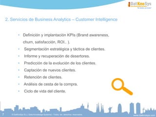 7
Servicios de Business Analytics – Customer Intelligence
 Segmentación estratégica y táctica de clientes.
 Predicción de la evolución de los clientes.
 Captación de nuevos clientes.
 Análisis de cesta de la compra.
 Ciclo de vida del cliente.
 Prevención de fuga de clientes
 