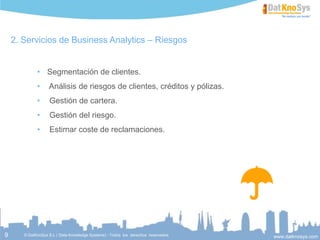 9
Servicios de Business Analytics – Riesgos
 Análisis de riesgos de clientes, créditos y pólizas.
 Gestión de cartera.
 Gestión del riesgo.
 Estimar coste de reclamaciones.
 