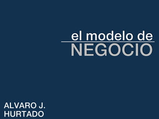 el	
  modelo	
  de	
  
NEGOCIO	
  
ALVARO J.
HURTADO
 