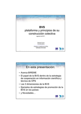 BVS
     plataforma y principios de su
        construcción colectiva
                   agosto de 2011




                     Cláudia Guzzo
                     Coordenadora
              Claudia.guzzo@bireme.org
              Projetos e Instâncias da BVS
                   BIREME/OPS/OMS




       En esta presentación:
• Acerca BIREME
• El papel de la BVS dentro de la estrategia
  de cooperación en información científica y
  técnica de OPS
• Las 3 dimensiones de la BVS
• Ejemplos de estrategias de promoción de la
  BVS en los países
• y Novedades…
 