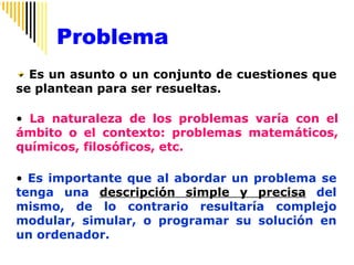 Es un asunto o un conjunto de cuestiones que se plantean para ser resueltas. La naturaleza de los problemas varía con el ámbito o el contexto: problemas matemáticos, químicos, filosóficos, etc. Es importante que al abordar un problema se tenga una  descripción simple y precisa  del mismo, de lo contrario resultaría complejo modular, simular, o programar su solución en un ordenador. Problema 