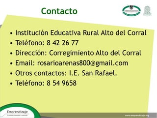• Institución Educativa Rural Alto del Corral
• Teléfono: 8 42 26 77
• Dirección: Corregimiento Alto del Corral
• Email: rosarioarenas800@gmail.com
• Otros contactos: I.E. San Rafael.
• Teléfono: 8 54 9658
Contacto
 