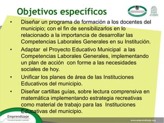 • Diseñar un programa de formación a los docentes del
municipio; con el fin de sensibilizarlos en lo
relacionado a la importancia de desarrollar las
Competencias Laborales Generales en su Institución.
• Adaptar el Proyecto Educativo Municipal a las
Competencias Laborales Generales, implementando
un plan de acción con forme a las necesidades
sociales de hoy.
• Unificar los planes de área de las Instituciones
Educativos del municipio.
• Diseñar cartillas guías, sobre lectura comprensiva en
matemática implementando estrategia recreativas
como material de trabajo para las Instituciones
Educativas del municipio.
Objetivos específicos
 